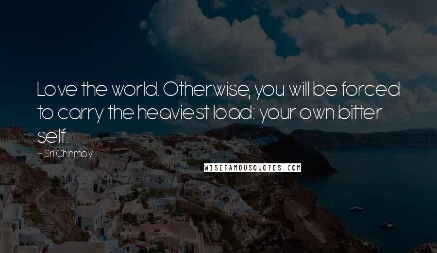 Sri Chinmoy Quotes: Love the world. Otherwise, you will be forced to carry the heaviest load: your own bitter self.