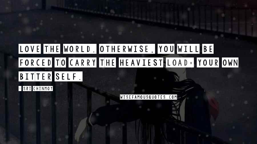 Sri Chinmoy Quotes: Love the world. Otherwise, you will be forced to carry the heaviest load: your own bitter self.
