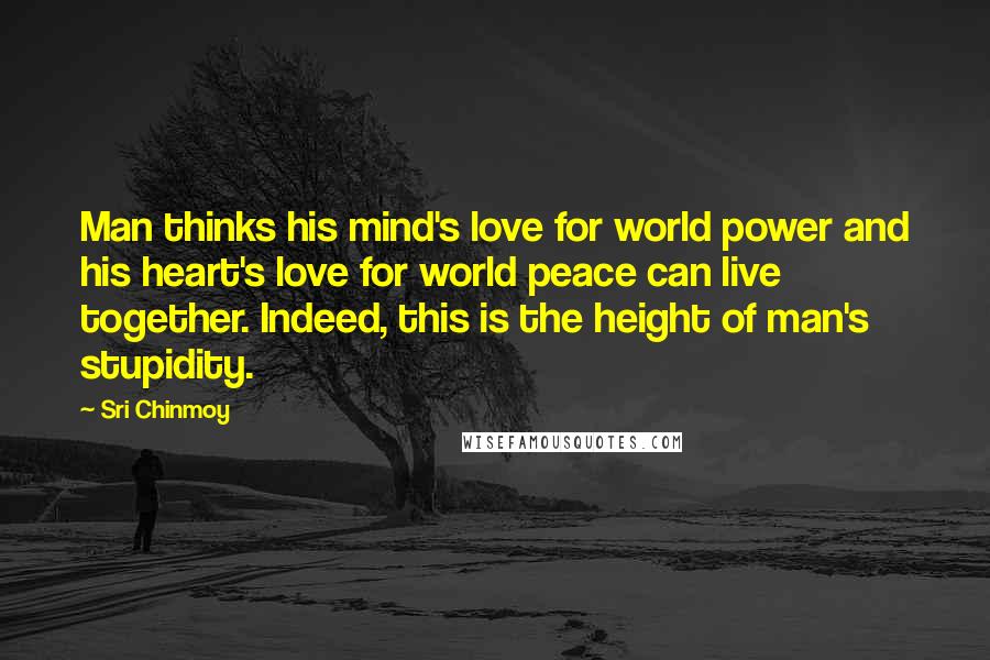 Sri Chinmoy Quotes: Man thinks his mind's love for world power and his heart's love for world peace can live together. Indeed, this is the height of man's stupidity.