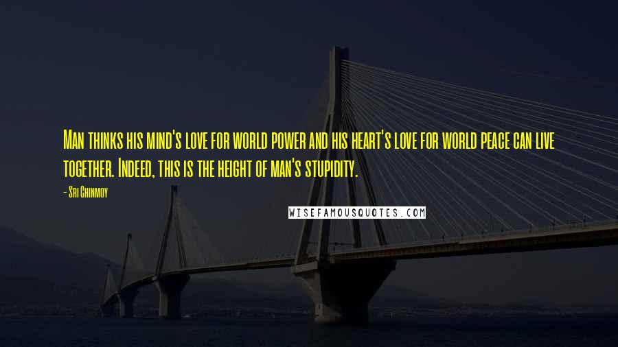 Sri Chinmoy Quotes: Man thinks his mind's love for world power and his heart's love for world peace can live together. Indeed, this is the height of man's stupidity.