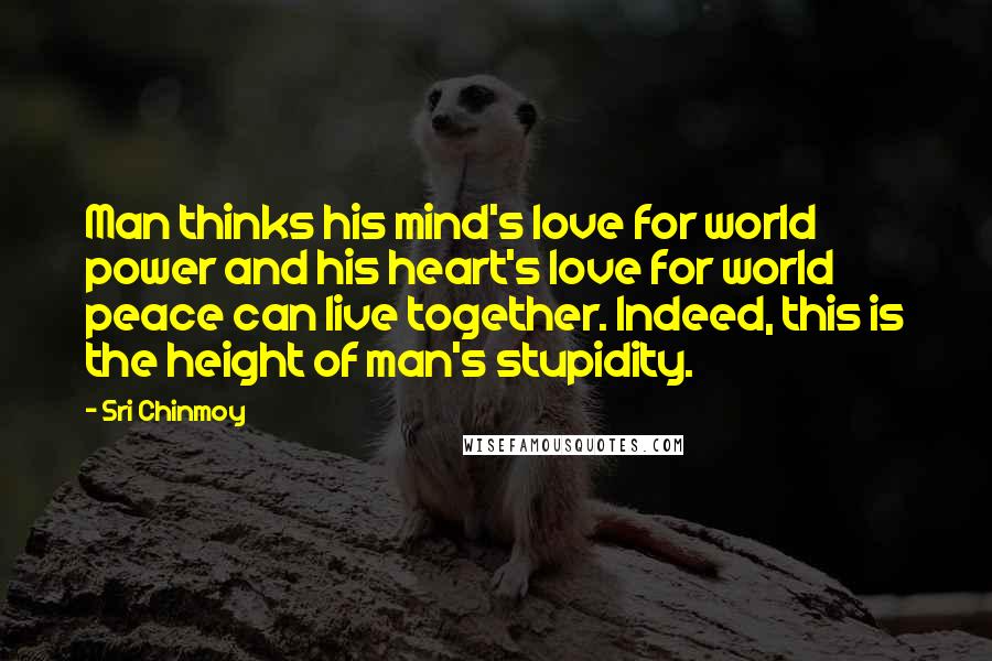 Sri Chinmoy Quotes: Man thinks his mind's love for world power and his heart's love for world peace can live together. Indeed, this is the height of man's stupidity.