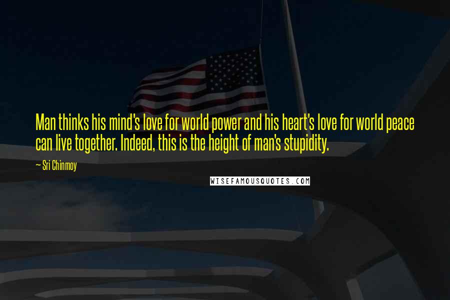 Sri Chinmoy Quotes: Man thinks his mind's love for world power and his heart's love for world peace can live together. Indeed, this is the height of man's stupidity.