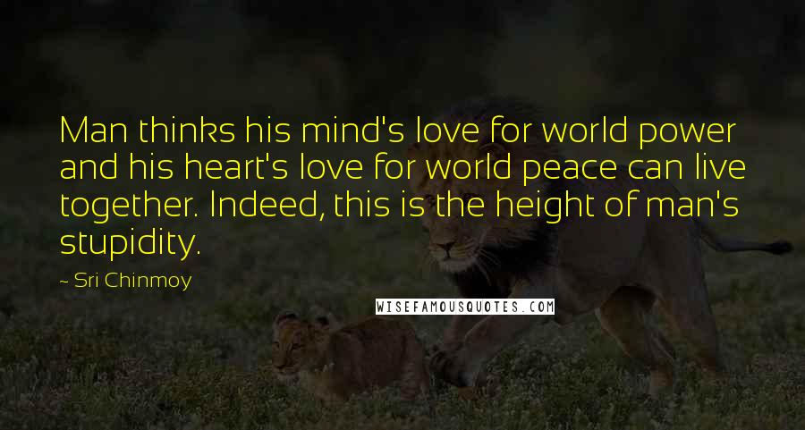 Sri Chinmoy Quotes: Man thinks his mind's love for world power and his heart's love for world peace can live together. Indeed, this is the height of man's stupidity.
