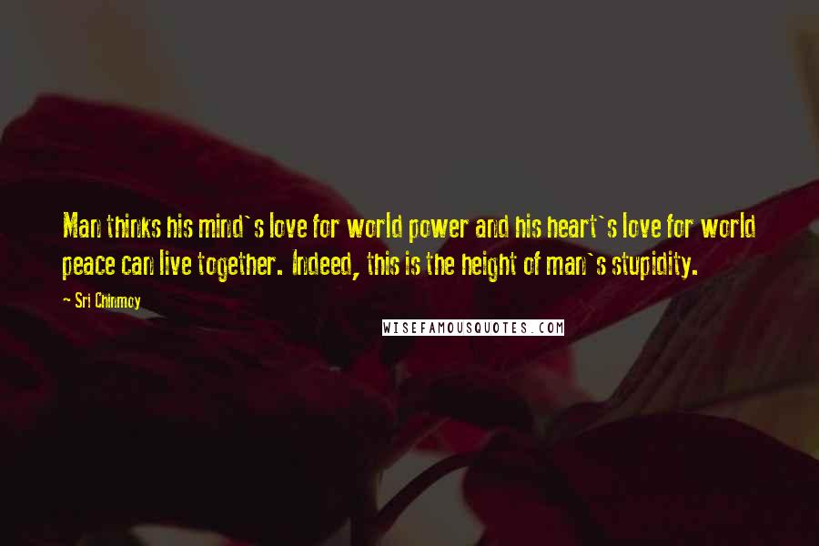 Sri Chinmoy Quotes: Man thinks his mind's love for world power and his heart's love for world peace can live together. Indeed, this is the height of man's stupidity.