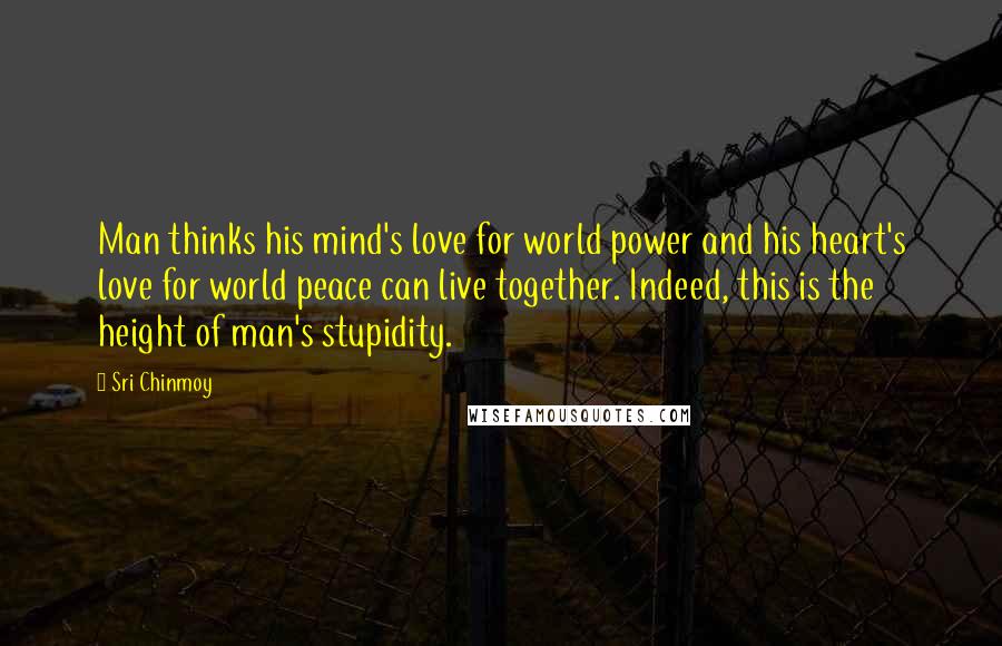 Sri Chinmoy Quotes: Man thinks his mind's love for world power and his heart's love for world peace can live together. Indeed, this is the height of man's stupidity.