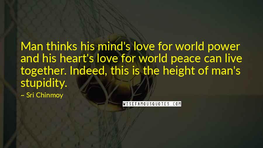 Sri Chinmoy Quotes: Man thinks his mind's love for world power and his heart's love for world peace can live together. Indeed, this is the height of man's stupidity.