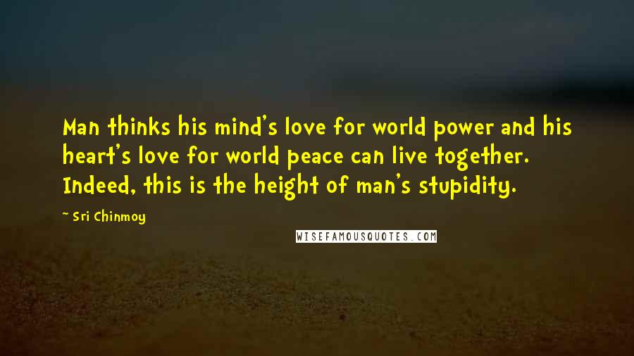 Sri Chinmoy Quotes: Man thinks his mind's love for world power and his heart's love for world peace can live together. Indeed, this is the height of man's stupidity.
