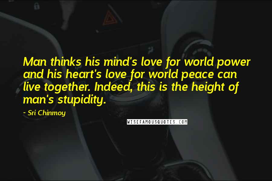 Sri Chinmoy Quotes: Man thinks his mind's love for world power and his heart's love for world peace can live together. Indeed, this is the height of man's stupidity.