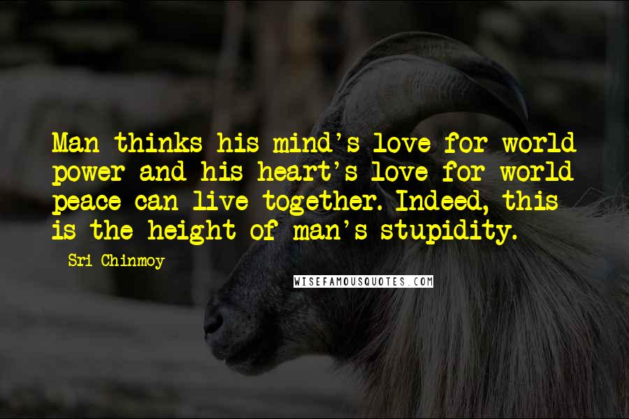 Sri Chinmoy Quotes: Man thinks his mind's love for world power and his heart's love for world peace can live together. Indeed, this is the height of man's stupidity.