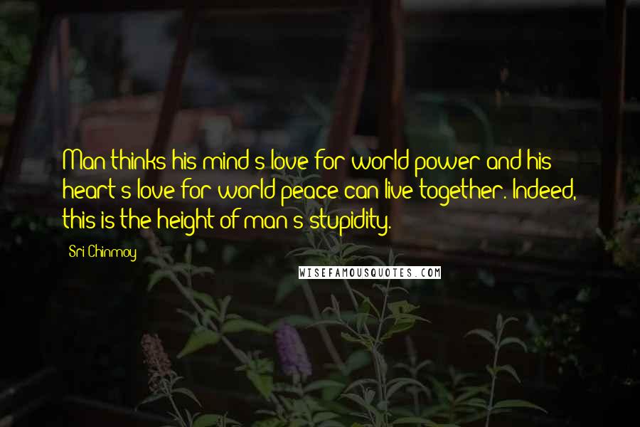 Sri Chinmoy Quotes: Man thinks his mind's love for world power and his heart's love for world peace can live together. Indeed, this is the height of man's stupidity.