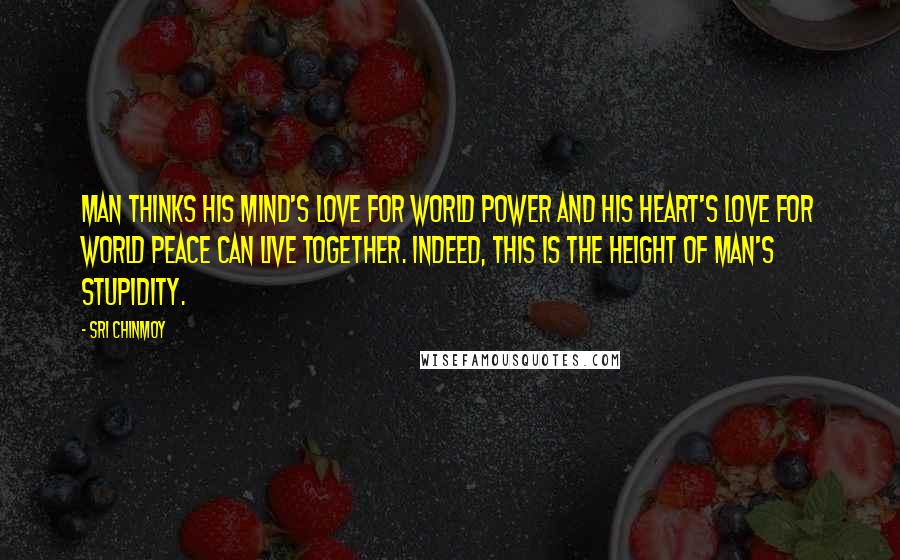Sri Chinmoy Quotes: Man thinks his mind's love for world power and his heart's love for world peace can live together. Indeed, this is the height of man's stupidity.