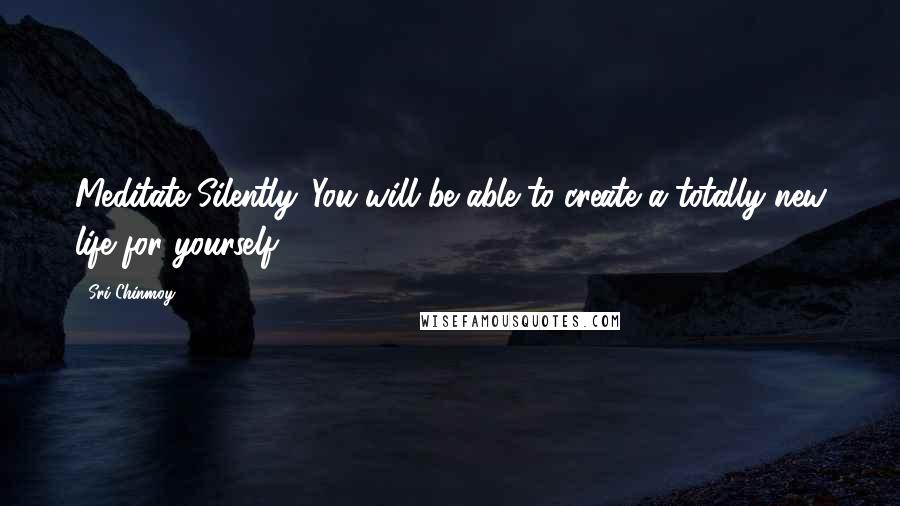 Sri Chinmoy Quotes: Meditate Silently. You will be able to create a totally new life for yourself.