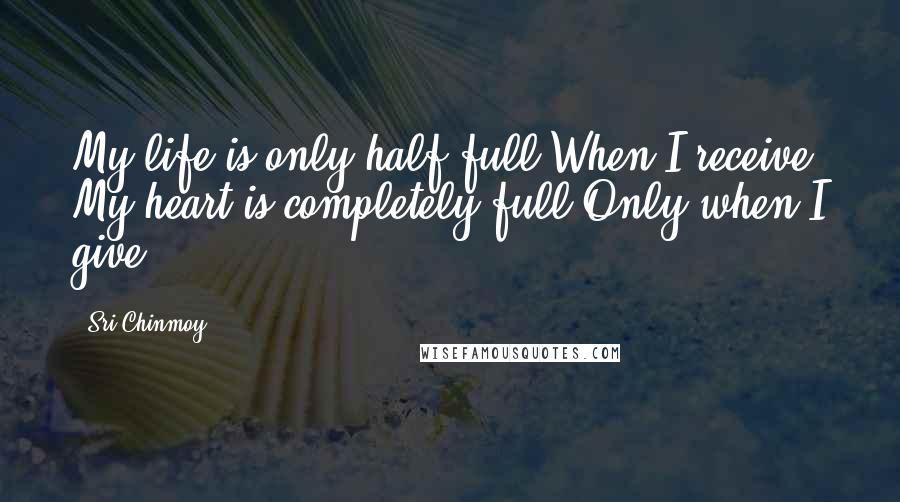 Sri Chinmoy Quotes: My life is only half full When I receive. My heart is completely full Only when I give.