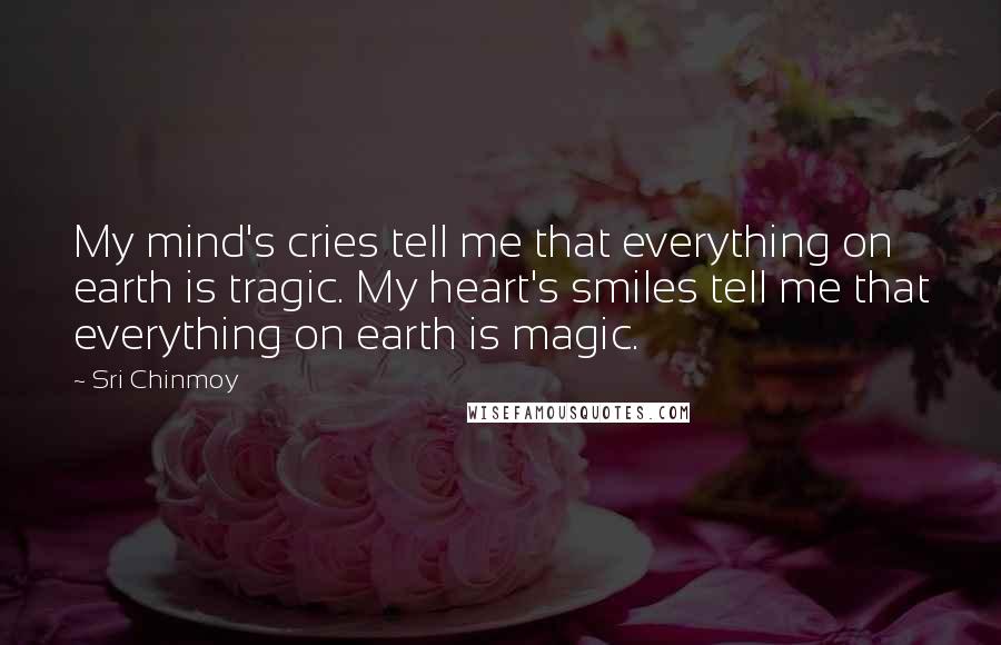 Sri Chinmoy Quotes: My mind's cries tell me that everything on earth is tragic. My heart's smiles tell me that everything on earth is magic.