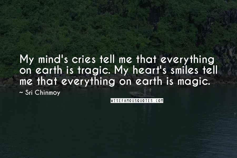 Sri Chinmoy Quotes: My mind's cries tell me that everything on earth is tragic. My heart's smiles tell me that everything on earth is magic.
