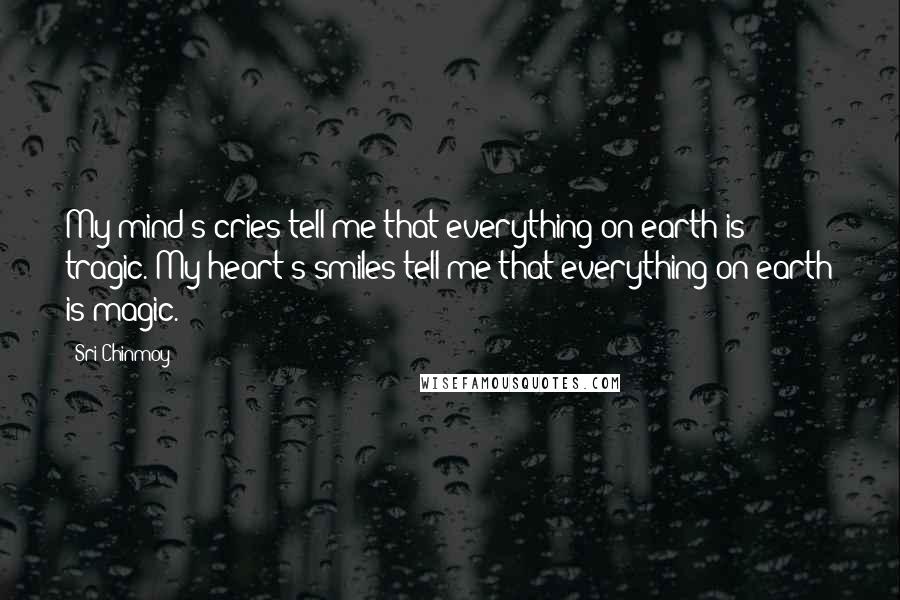 Sri Chinmoy Quotes: My mind's cries tell me that everything on earth is tragic. My heart's smiles tell me that everything on earth is magic.