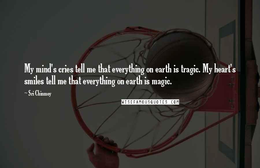 Sri Chinmoy Quotes: My mind's cries tell me that everything on earth is tragic. My heart's smiles tell me that everything on earth is magic.