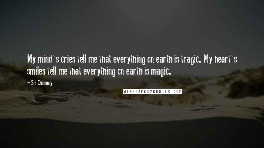 Sri Chinmoy Quotes: My mind's cries tell me that everything on earth is tragic. My heart's smiles tell me that everything on earth is magic.