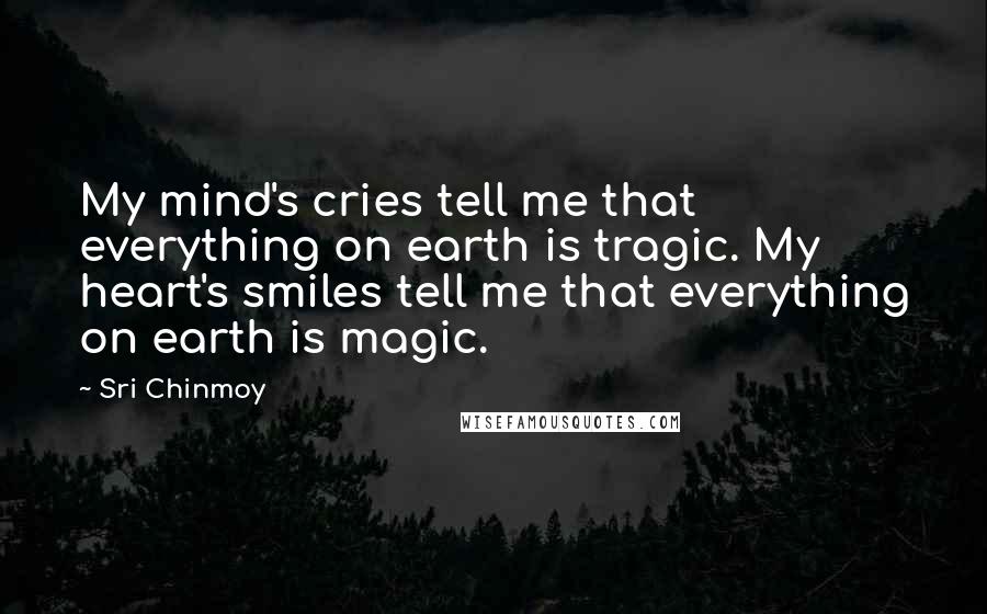 Sri Chinmoy Quotes: My mind's cries tell me that everything on earth is tragic. My heart's smiles tell me that everything on earth is magic.