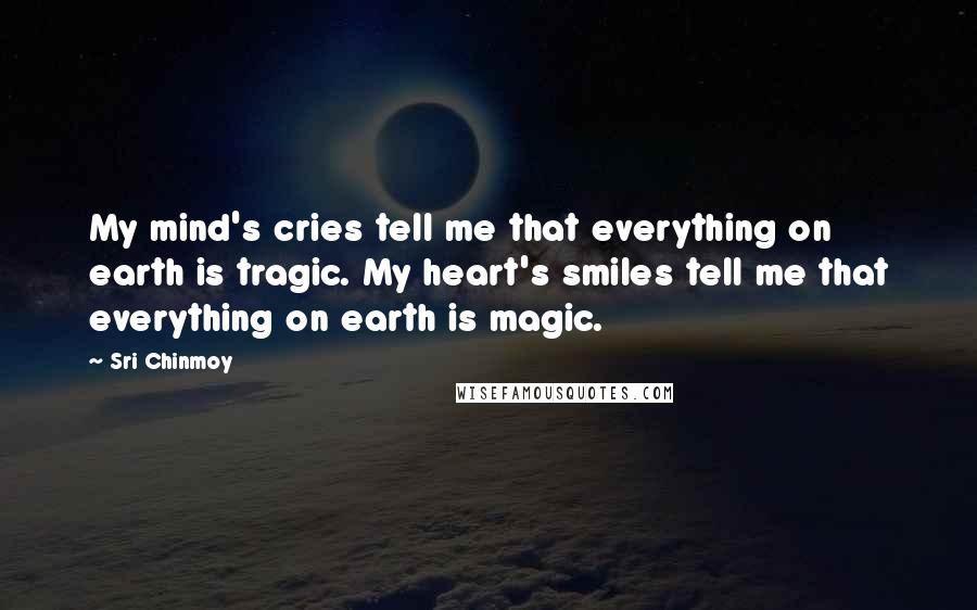 Sri Chinmoy Quotes: My mind's cries tell me that everything on earth is tragic. My heart's smiles tell me that everything on earth is magic.
