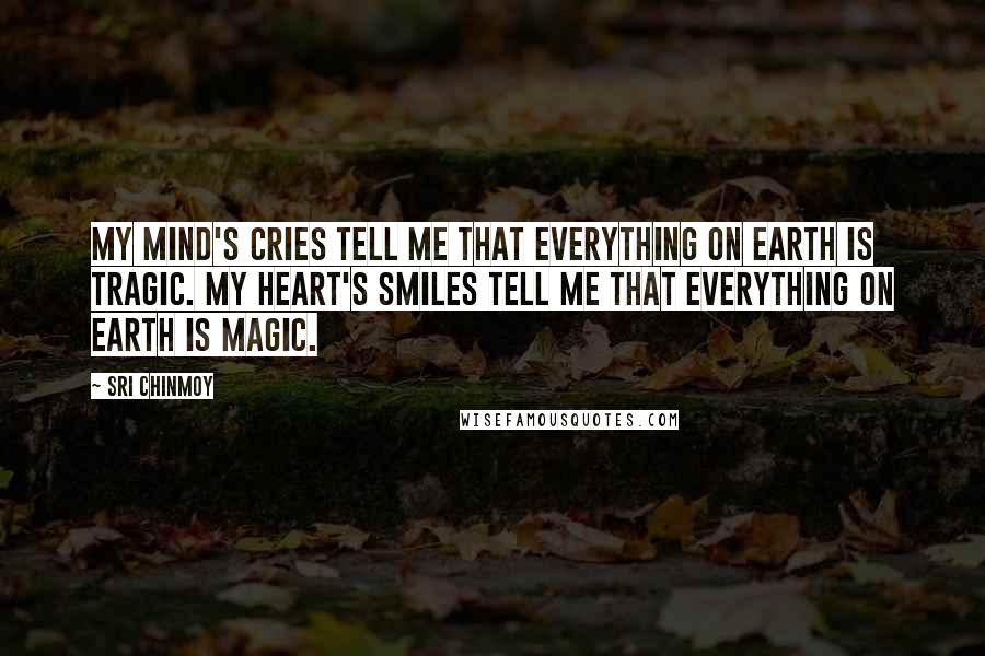 Sri Chinmoy Quotes: My mind's cries tell me that everything on earth is tragic. My heart's smiles tell me that everything on earth is magic.