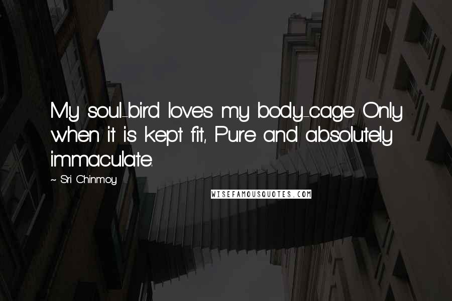 Sri Chinmoy Quotes: My soul-bird loves my body-cage Only when it is kept fit, Pure and absolutely immaculate.