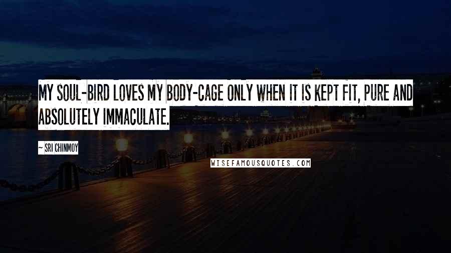 Sri Chinmoy Quotes: My soul-bird loves my body-cage Only when it is kept fit, Pure and absolutely immaculate.