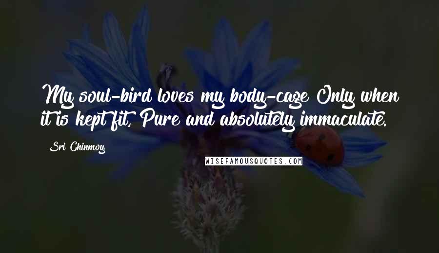 Sri Chinmoy Quotes: My soul-bird loves my body-cage Only when it is kept fit, Pure and absolutely immaculate.