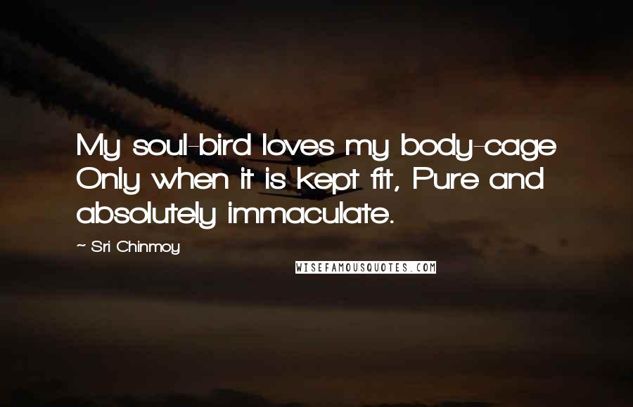 Sri Chinmoy Quotes: My soul-bird loves my body-cage Only when it is kept fit, Pure and absolutely immaculate.