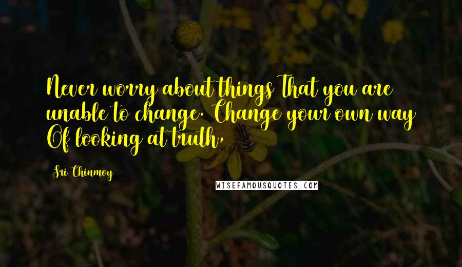 Sri Chinmoy Quotes: Never worry about things That you are unable to change. Change your own way Of looking at truth,