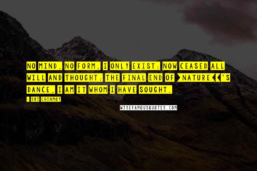 Sri Chinmoy Quotes: No mind, no form, I only exist; now ceased all will and thought; the final end of [Nature]]'s dance, I am it whom I have sought.