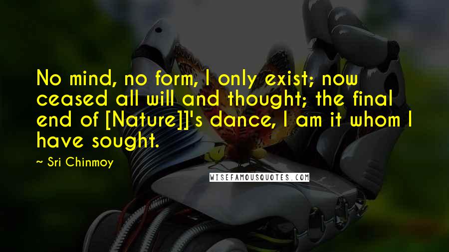 Sri Chinmoy Quotes: No mind, no form, I only exist; now ceased all will and thought; the final end of [Nature]]'s dance, I am it whom I have sought.