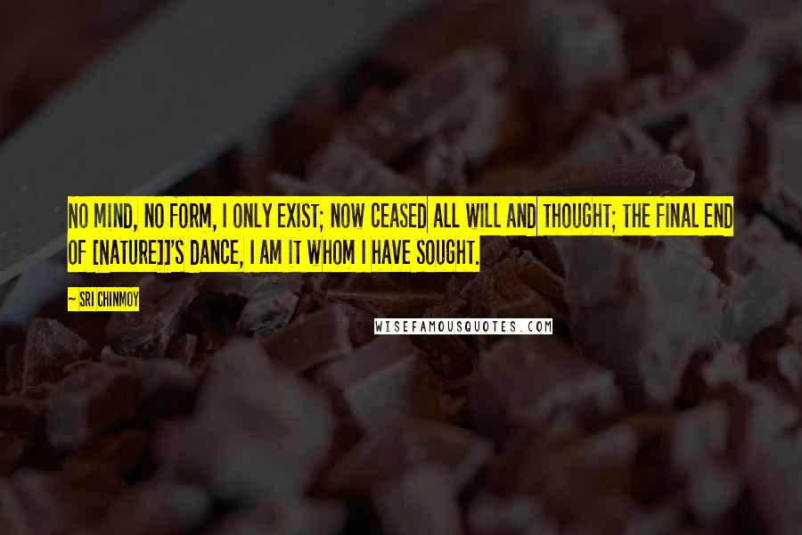 Sri Chinmoy Quotes: No mind, no form, I only exist; now ceased all will and thought; the final end of [Nature]]'s dance, I am it whom I have sought.