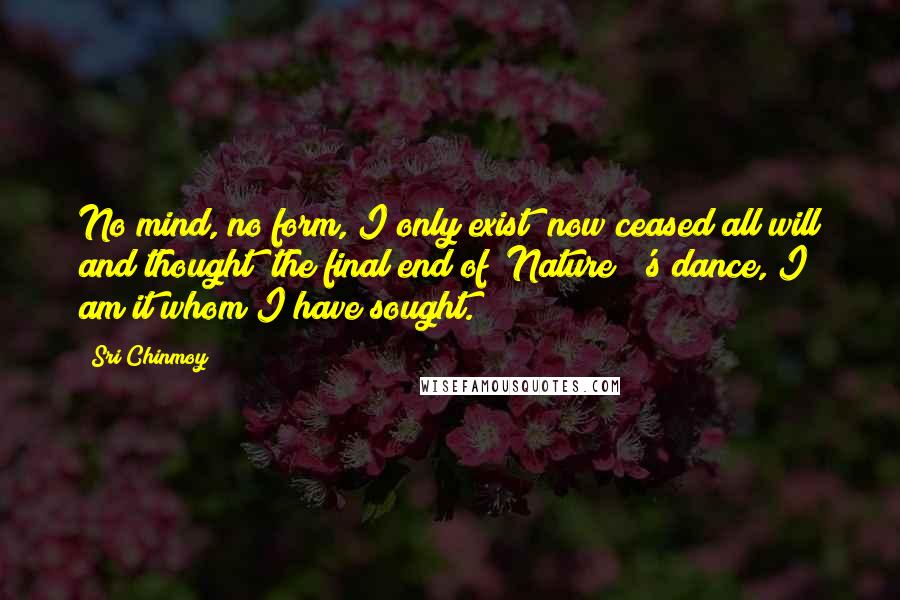 Sri Chinmoy Quotes: No mind, no form, I only exist; now ceased all will and thought; the final end of [Nature]]'s dance, I am it whom I have sought.