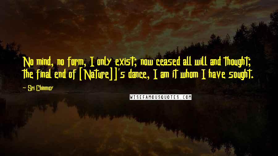 Sri Chinmoy Quotes: No mind, no form, I only exist; now ceased all will and thought; the final end of [Nature]]'s dance, I am it whom I have sought.