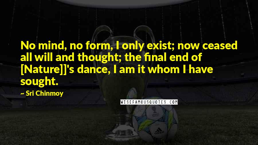 Sri Chinmoy Quotes: No mind, no form, I only exist; now ceased all will and thought; the final end of [Nature]]'s dance, I am it whom I have sought.