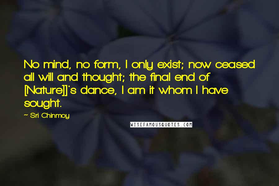 Sri Chinmoy Quotes: No mind, no form, I only exist; now ceased all will and thought; the final end of [Nature]]'s dance, I am it whom I have sought.