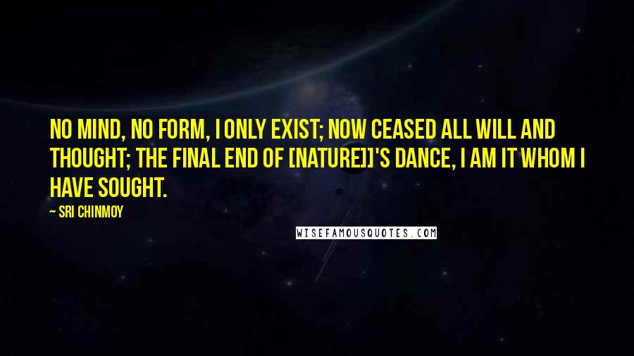 Sri Chinmoy Quotes: No mind, no form, I only exist; now ceased all will and thought; the final end of [Nature]]'s dance, I am it whom I have sought.