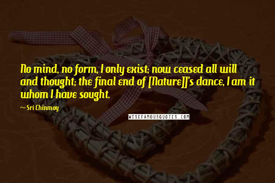 Sri Chinmoy Quotes: No mind, no form, I only exist; now ceased all will and thought; the final end of [Nature]]'s dance, I am it whom I have sought.