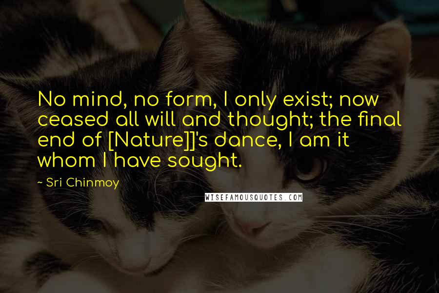 Sri Chinmoy Quotes: No mind, no form, I only exist; now ceased all will and thought; the final end of [Nature]]'s dance, I am it whom I have sought.