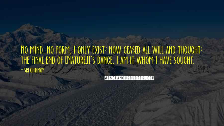 Sri Chinmoy Quotes: No mind, no form, I only exist; now ceased all will and thought; the final end of [Nature]]'s dance, I am it whom I have sought.