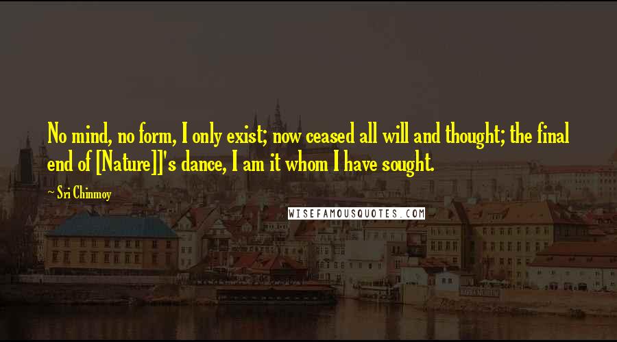 Sri Chinmoy Quotes: No mind, no form, I only exist; now ceased all will and thought; the final end of [Nature]]'s dance, I am it whom I have sought.