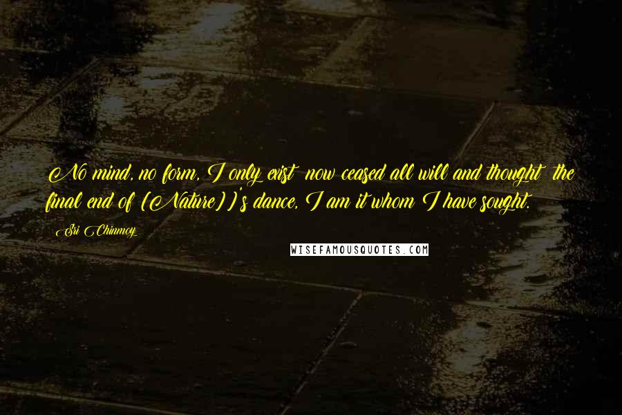Sri Chinmoy Quotes: No mind, no form, I only exist; now ceased all will and thought; the final end of [Nature]]'s dance, I am it whom I have sought.