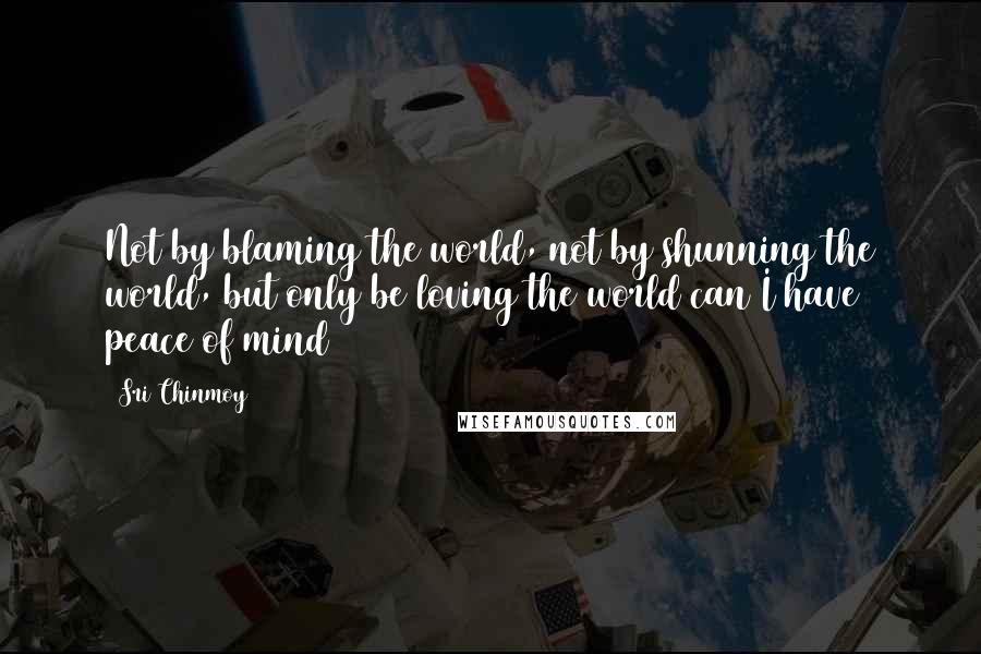 Sri Chinmoy Quotes: Not by blaming the world, not by shunning the world, but only be loving the world can I have peace of mind