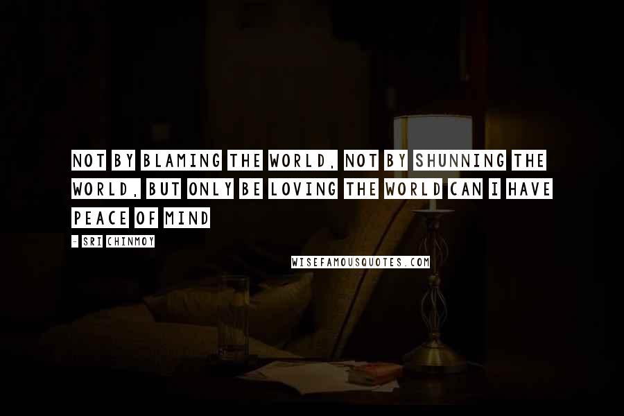 Sri Chinmoy Quotes: Not by blaming the world, not by shunning the world, but only be loving the world can I have peace of mind