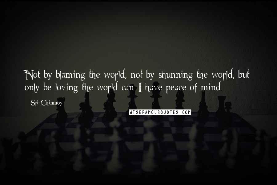 Sri Chinmoy Quotes: Not by blaming the world, not by shunning the world, but only be loving the world can I have peace of mind