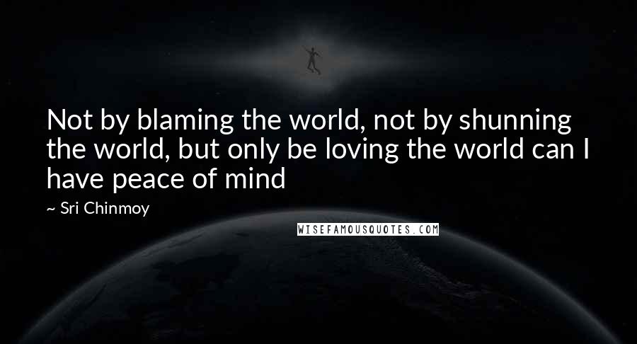 Sri Chinmoy Quotes: Not by blaming the world, not by shunning the world, but only be loving the world can I have peace of mind