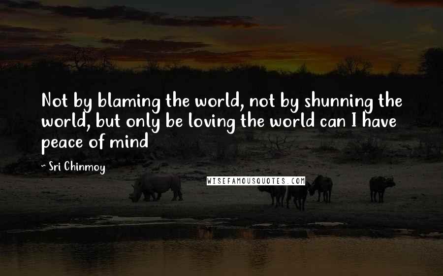 Sri Chinmoy Quotes: Not by blaming the world, not by shunning the world, but only be loving the world can I have peace of mind