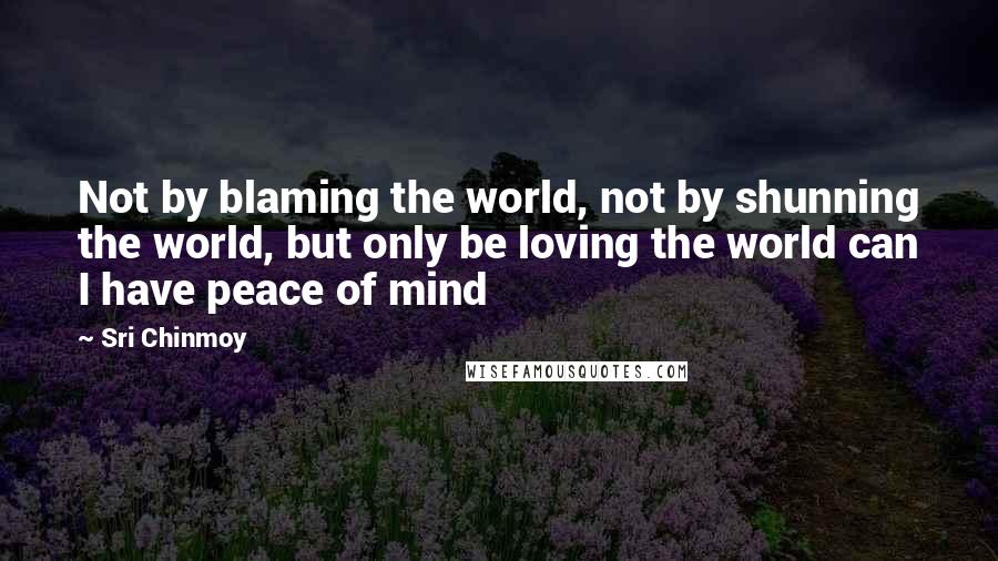 Sri Chinmoy Quotes: Not by blaming the world, not by shunning the world, but only be loving the world can I have peace of mind