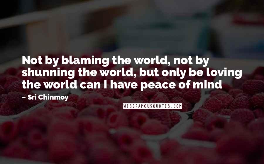 Sri Chinmoy Quotes: Not by blaming the world, not by shunning the world, but only be loving the world can I have peace of mind